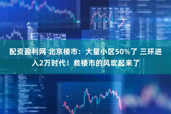 配资盈利网 北京楼市：大量小区50%了 三环进入2万时代！救楼市的风吹起来了