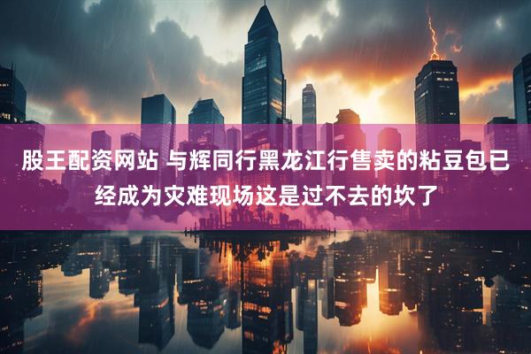 股王配资网站 与辉同行黑龙江行售卖的粘豆包已经成为灾难现场这是过不去的坎了
