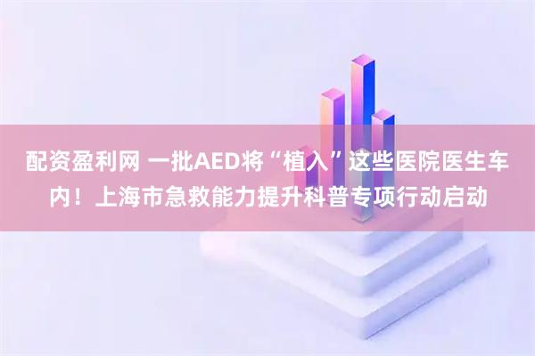 配资盈利网 一批AED将“植入”这些医院医生车内！上海市急救能力提升科普专项行动启动