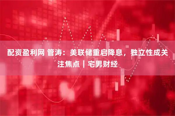 配资盈利网 管涛：美联储重启降息，独立性成关注焦点｜宅男财经