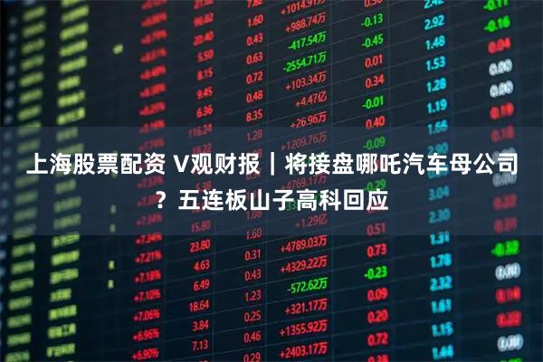 上海股票配资 V观财报｜将接盘哪吒汽车母公司？五连板山子高科回应