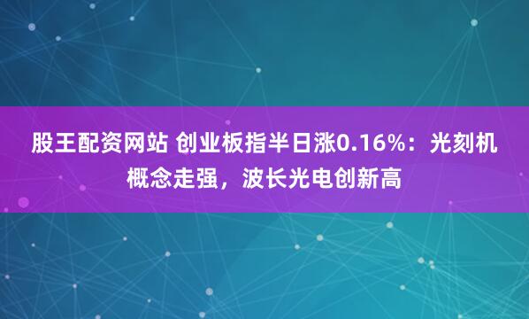 股王配资网站 创业板指半日涨0.16%：光刻机概念走强，波长光电创新高