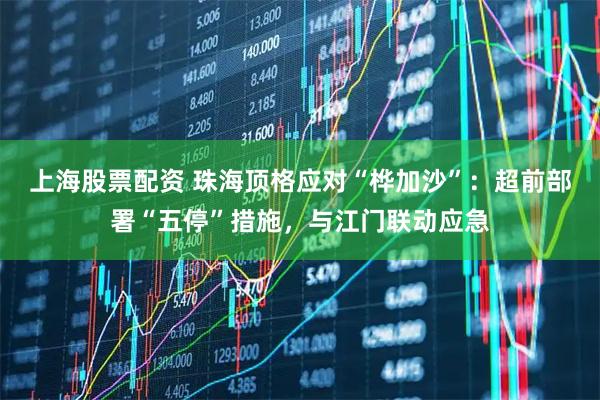 上海股票配资 珠海顶格应对“桦加沙”：超前部署“五停”措施，与江门联动应急